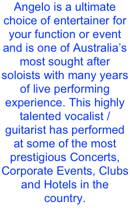 Angelo is a ultimate choice of entertainer for your function or event and is one of Australia’s most sought after soloists with many years of live performing experience. This highly talented vocalist / guitarist has performed at some of the most prestigious Concerts, Corporate Events, Clubs and Hotels in the country. 
