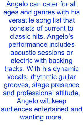 Angelo can cater for all ages and genres with his versatile song list that consists of current to classic hits. Angelo’s performance includes acoustic sessions or electric with backing tracks. With his dynamic vocals, rhythmic guitar grooves, stage presence and professional attitude, Angelo will keep audiences entertained and wanting more.
